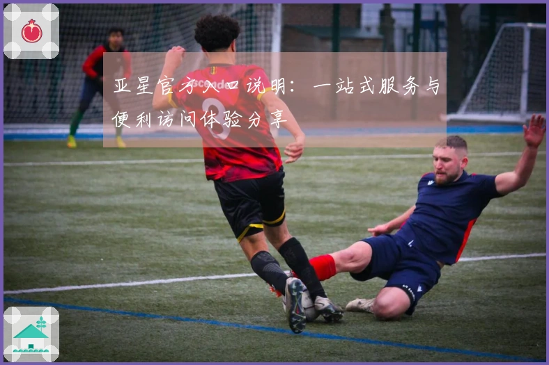 亚星官方入口说明：一站式服务与便利访问体验分享