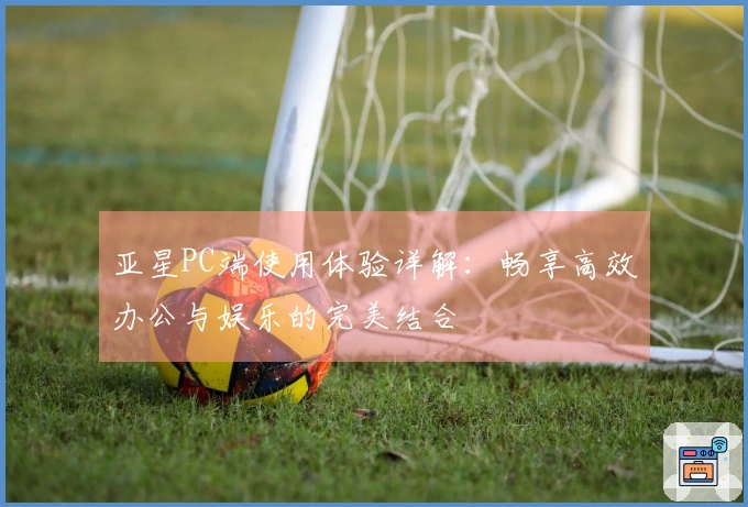 亚星PC端使用体验详解：畅享高效办公与娱乐的完美结合