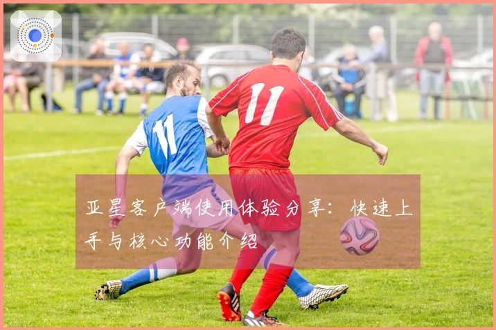 亚星客户端使用体验分享：快速上手与核心功能介绍
