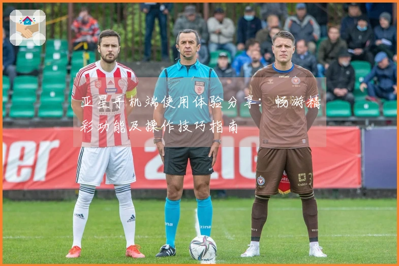 亚星手机端使用体验分享：畅游精彩功能及操作技巧指南