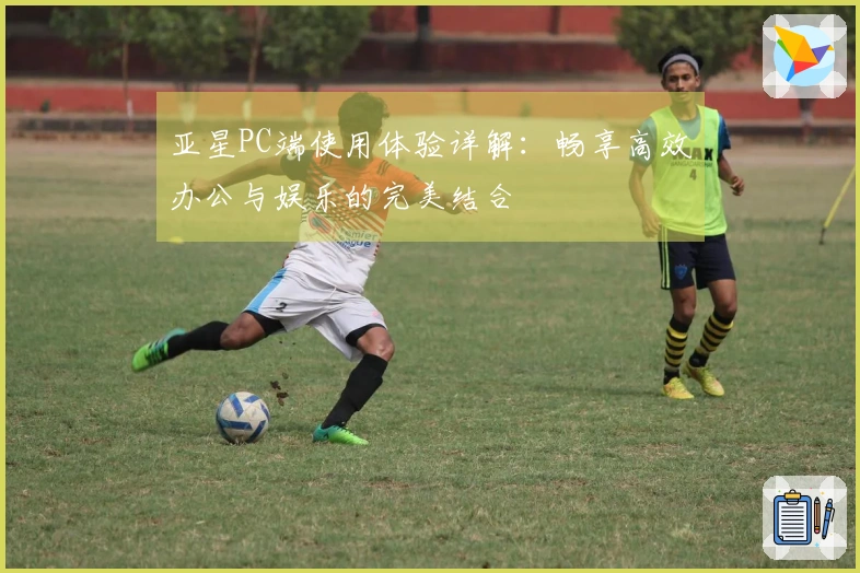 亚星PC端使用体验详解：畅享高效办公与娱乐的完美结合