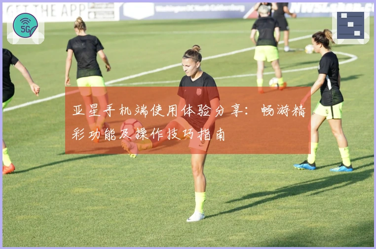 亚星手机端使用体验分享：畅游精彩功能及操作技巧指南